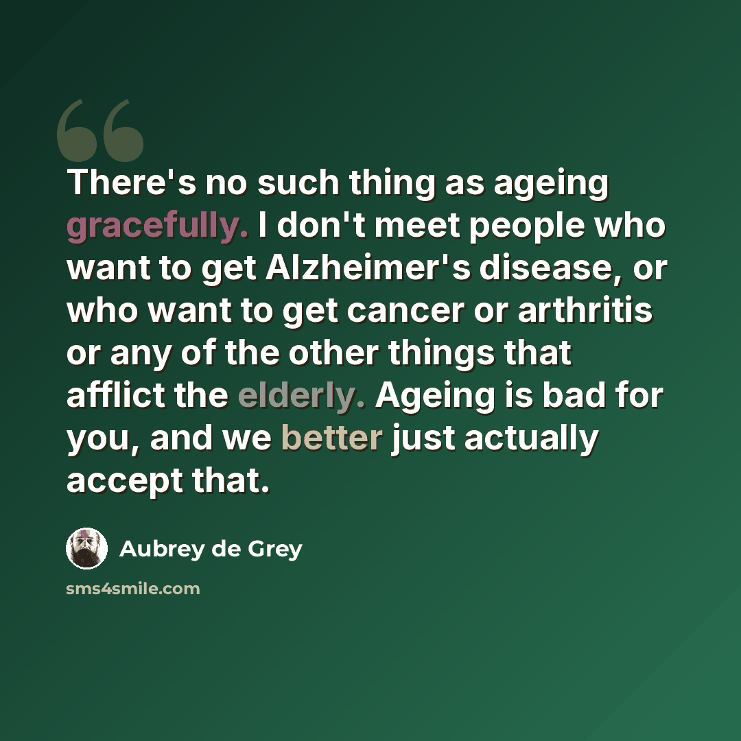 “There's no such thing as ageing gracefully. I don't meet people who want to get Alzheimer's disease, or who want to get cancer or arthritis or any of the other things that afflict the elderly. Ageing is bad for you, and we better just actually accept that.” quote by Aubrey de Grey
