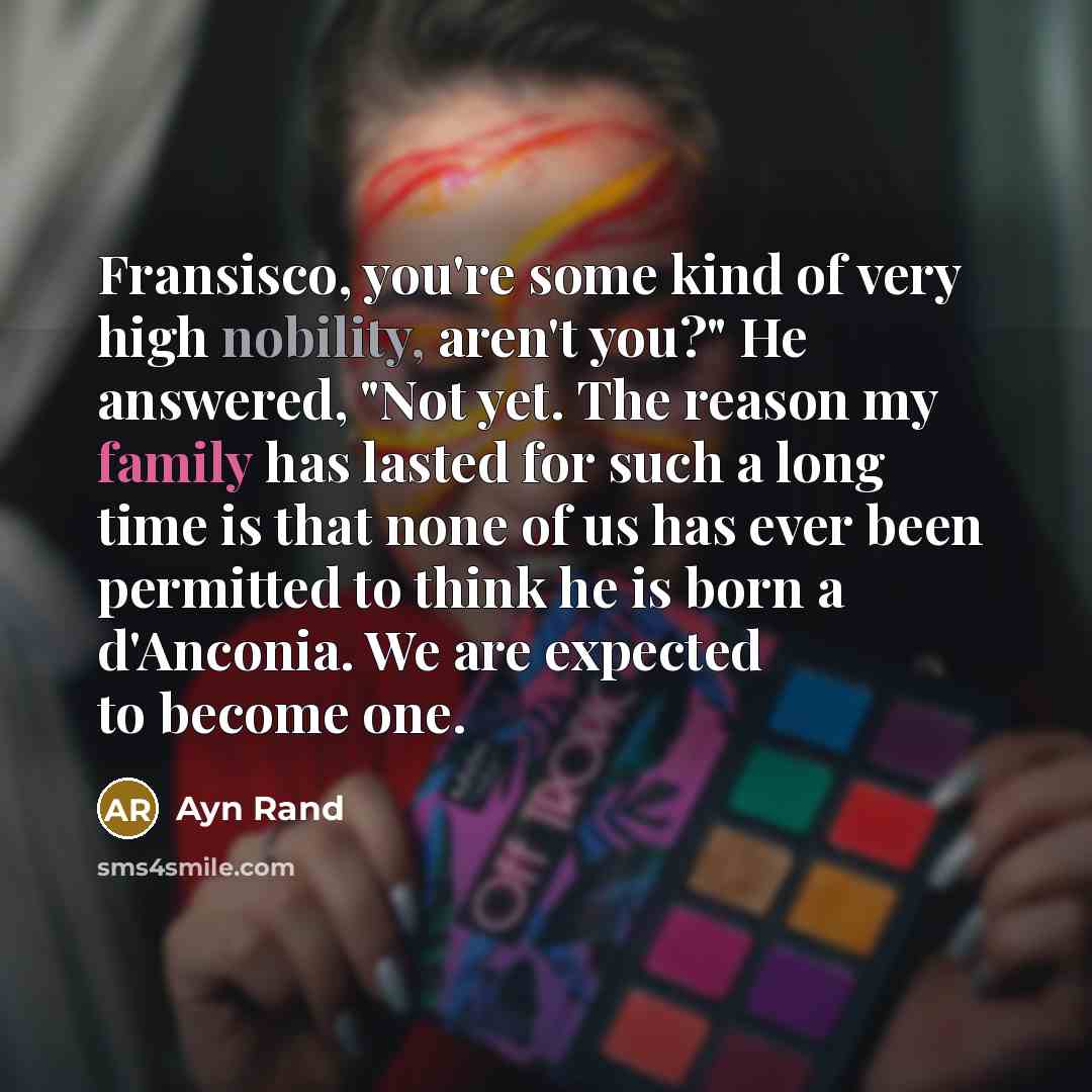 “Fransisco, you're some kind of very high nobility, aren't you?" He answered, "Not yet. The reason my family has lasted for such a long time is that none of us has ever been permitted to think he is born a d'Anconia. We are expected to become one.” quote by Ayn Rand