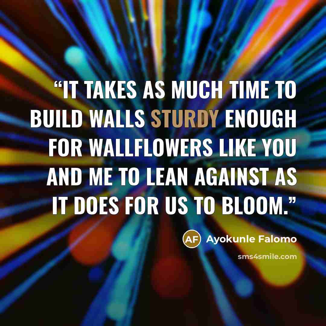 “It takes as much time to build walls sturdy enough for wallflowers like you and me to lean against as it does for us to bloom.” quote by Ayokunle Falomo