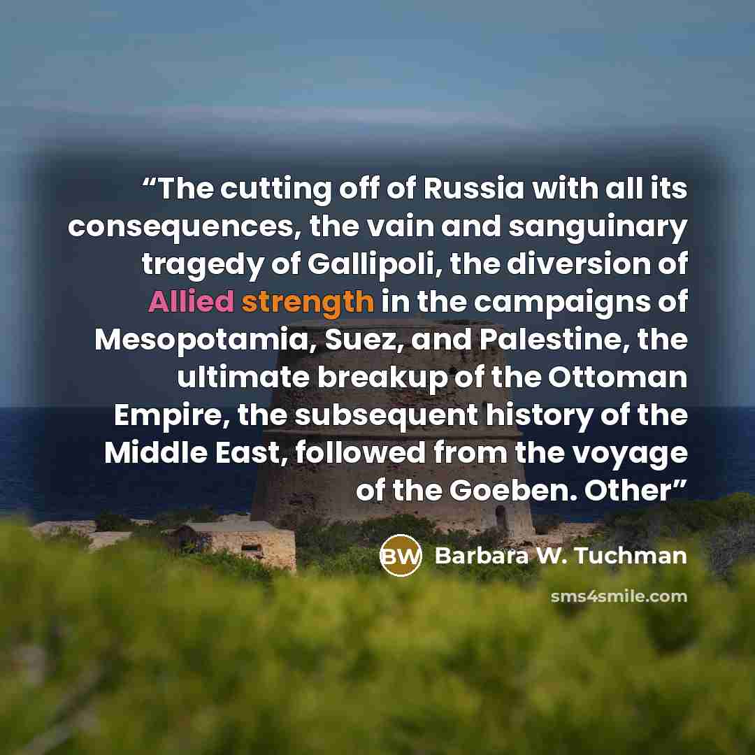 “The cutting off of Russia with all its consequences, the vain and sanguinary tragedy of Gallipoli, the diversion of Allied strength in the campaigns of Mesopotamia, Suez, and Palestine, the ultimate breakup of the Ottoman Empire, the subsequent history of the Middle East, followed from the voyage…” quote by Barbara W. Tuchman