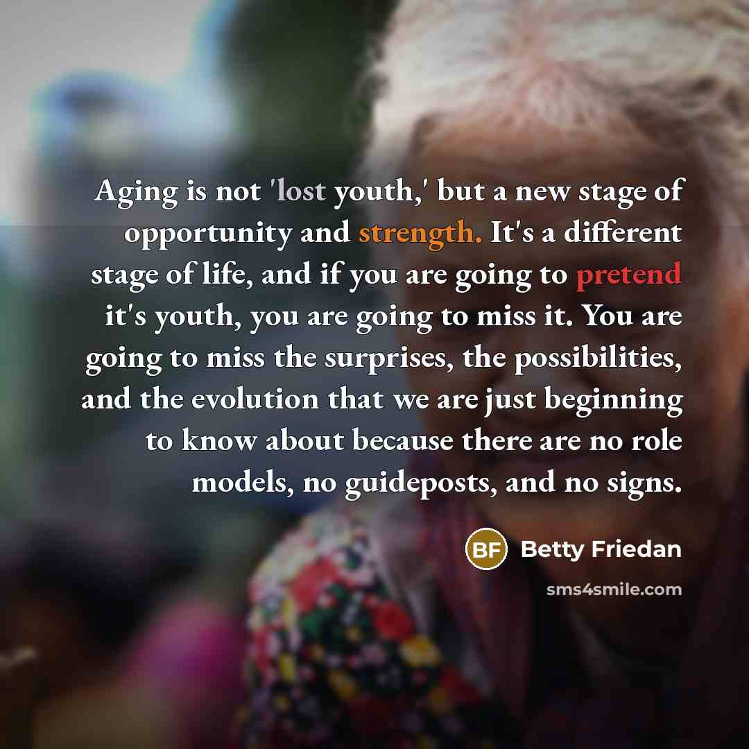 “Aging is not 'lost youth,' but a new stage of opportunity and strength. It's a different stage of life, and if you are going to pretend it's youth, you are going to miss it. You are going to miss the surprises, the possibilities, and the evolution that we are just beginning to know about because…” quote by Betty Friedan