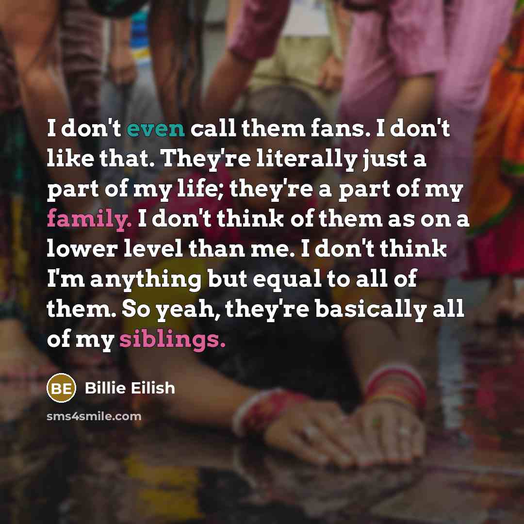 “I don't even call them fans. I don't like that. They're literally just a part of my life; they're a part of my family. I don't think of them as on a lower level than me. I don't think I'm anything but equal to all of them. So yeah, they're basically all of my siblings.” quote by Billie Eilish