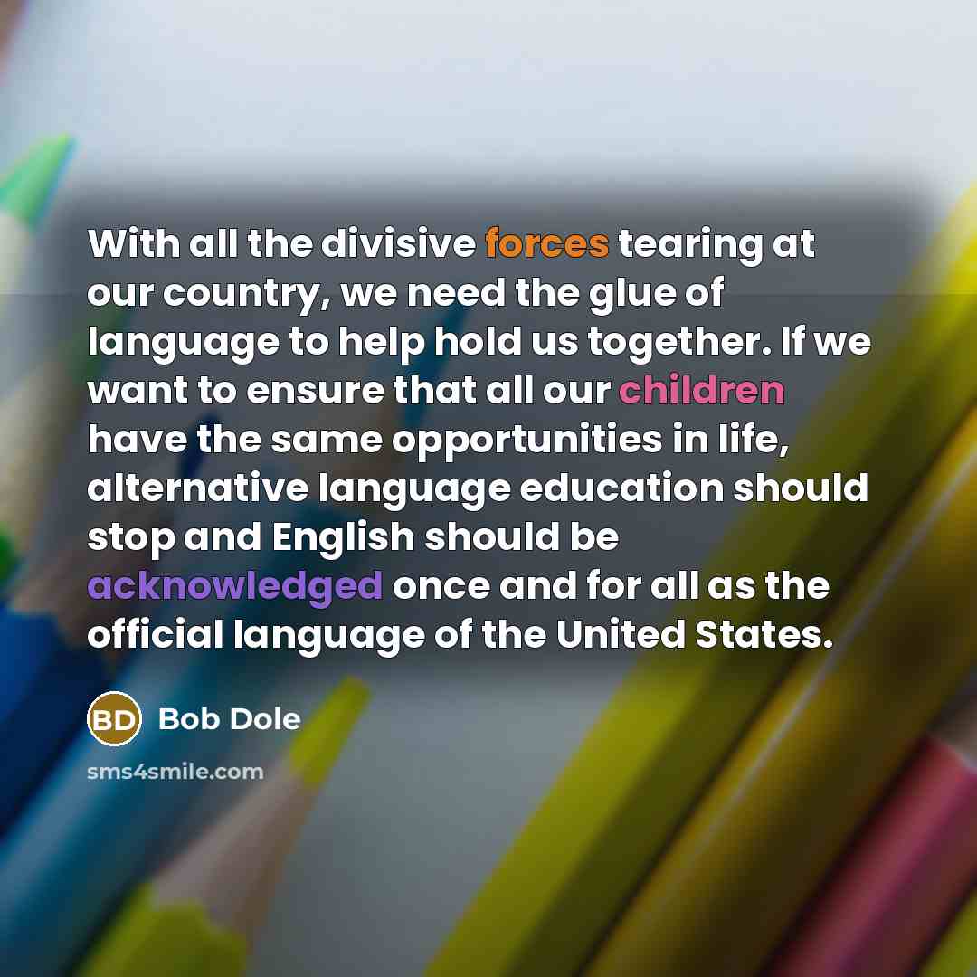 “With all the divisive forces tearing at our country, we need the glue of language to help hold us together. If we want to ensure that all our children have the same opportunities in life, alternative language education should stop and English should be acknowledged once and for all as the official…” quote by Bob Dole