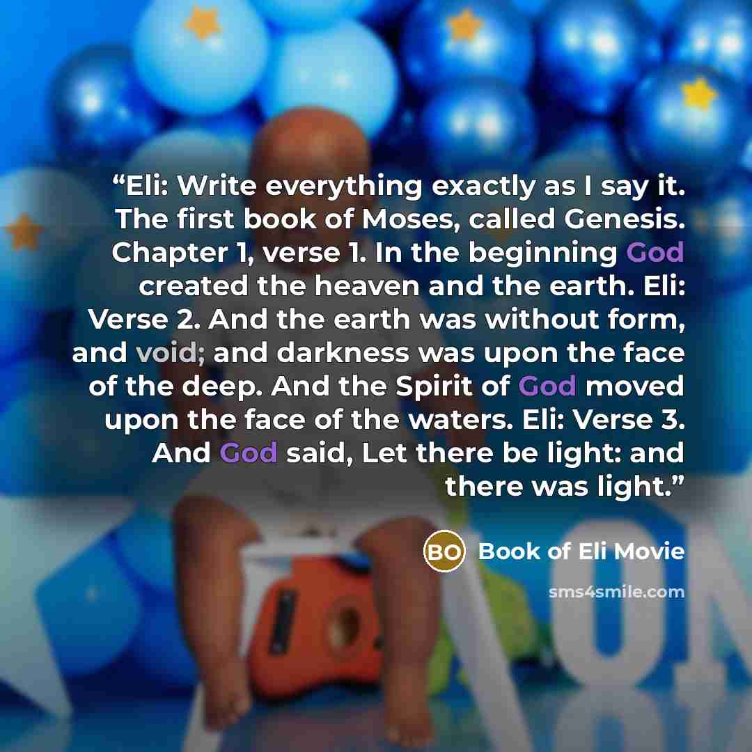 “Eli: Write everything exactly as I say it. The first book of Moses, called Genesis. Chapter 1, verse 1. In the beginning God created the heaven and the earth. Eli: Verse 2. And the earth was without form, and void; and darkness was upon the face of the deep. And the Spirit of God moved upon the…” quote by Book of Eli Movie
