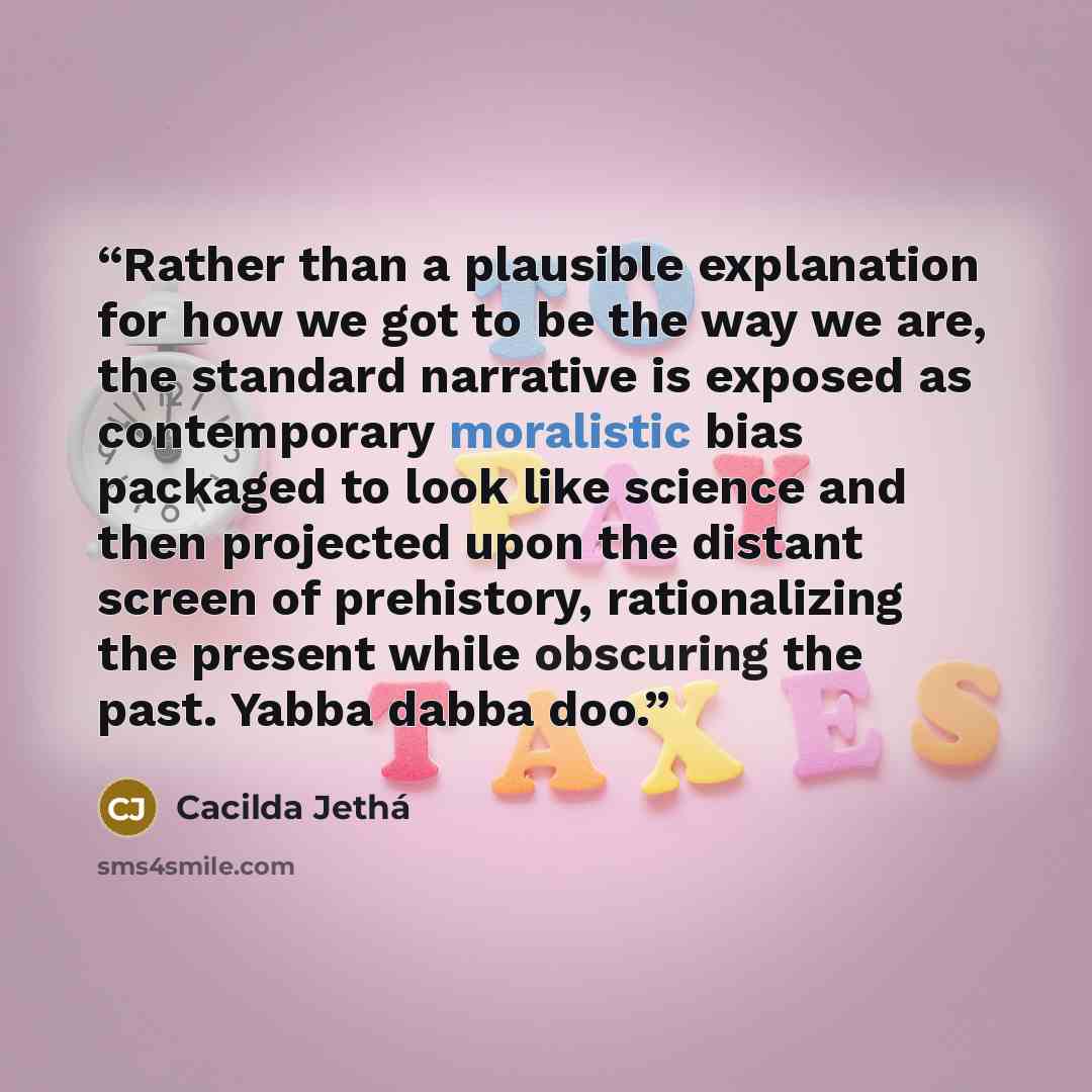 “Rather than a plausible explanation for how we got to be the way we are, the standard narrative is exposed as contemporary moralistic bias packaged to look like science and then projected upon the distant screen of prehistory, rationalizing the present while obscuring the past. Yabba dabba doo.” quote by Cacilda Jethá