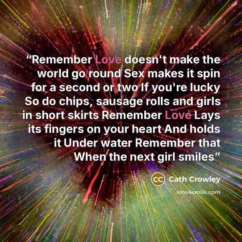 “Remember Love doesn't make the world go round Sex makes it spin for a second or two If you're lucky So do chips, sausage rolls and girls in short skirts Remember Love Lays its fingers on your heart And holds it Under water Remember that When the next girl smiles” quote by Cath Crowley