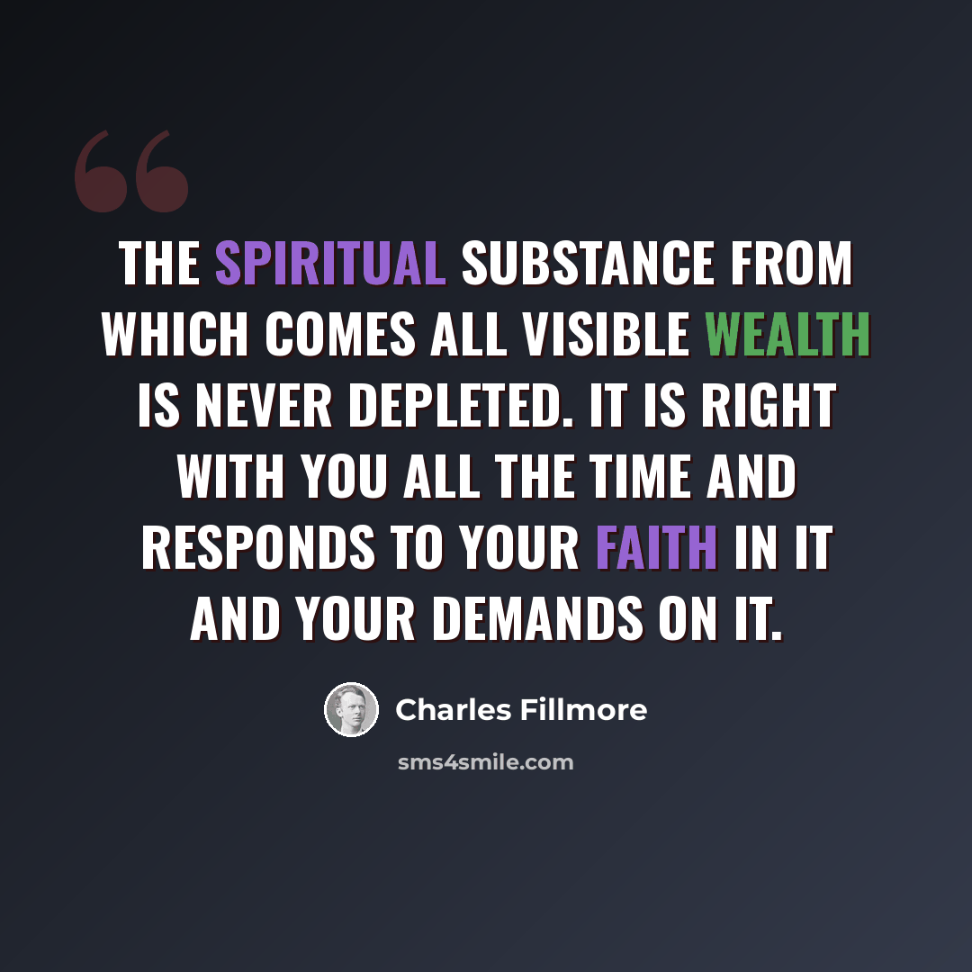 “The spiritual substance from which comes all visible wealth is never depleted. It is right with you all the time and responds to your faith in it and your demands on it.” quote by Charles Fillmore