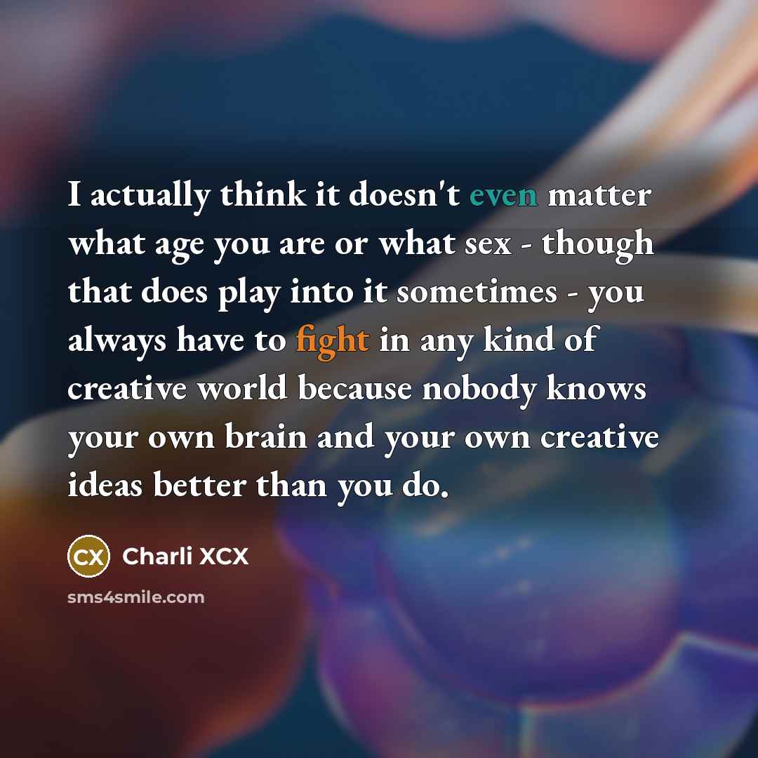 “I actually think it doesn't even matter what age you are or what sex - though that does play into it sometimes - you always have to fight in any kind of creative world because nobody knows your own brain and your own creative ideas better than you do.” quote by Charli XCX