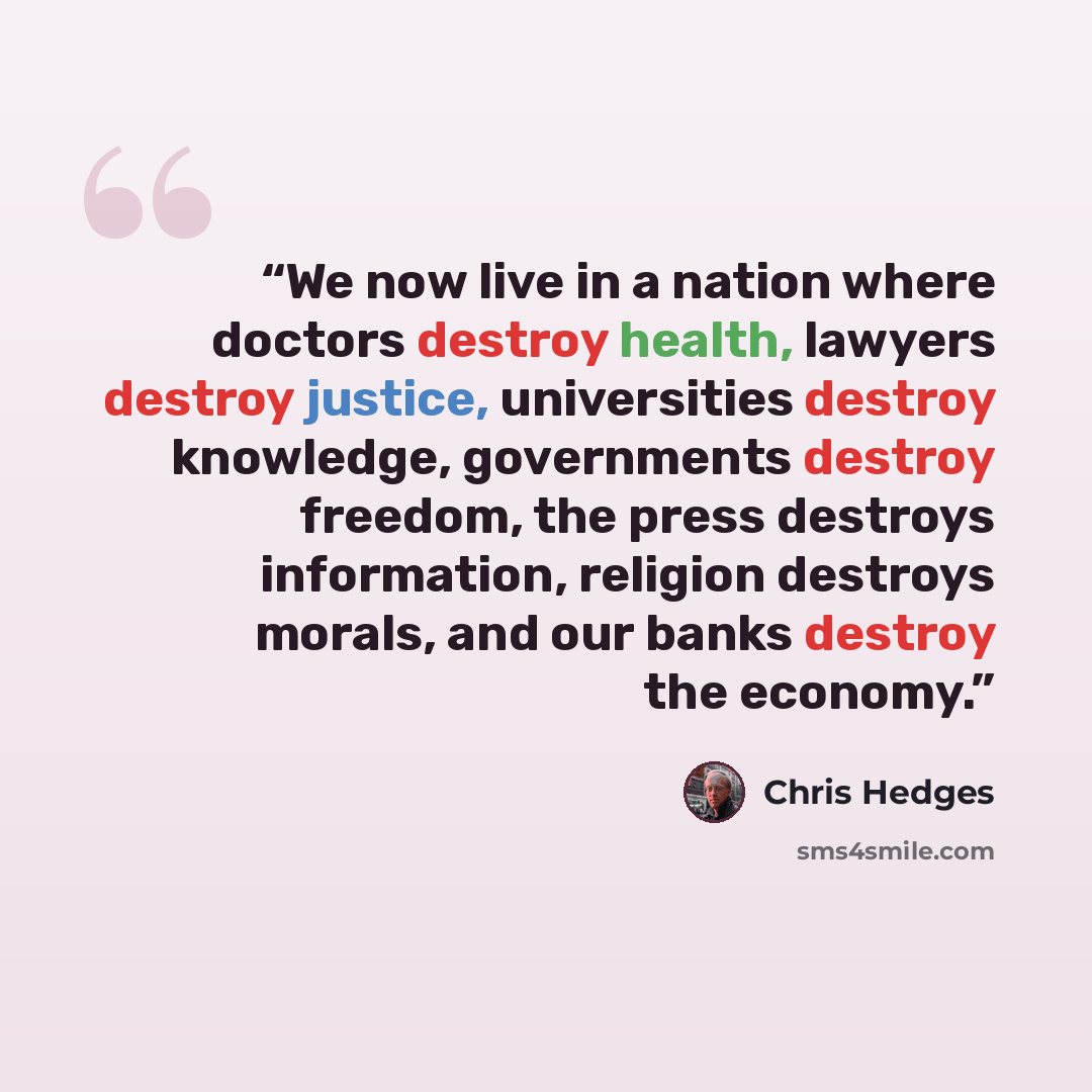 “We now live in a nation where doctors destroy health, lawyers destroy justice, universities destroy knowledge, governments destroy freedom, the press destroys information, religion destroys morals, and our banks destroy the economy.” quote by Chris Hedges