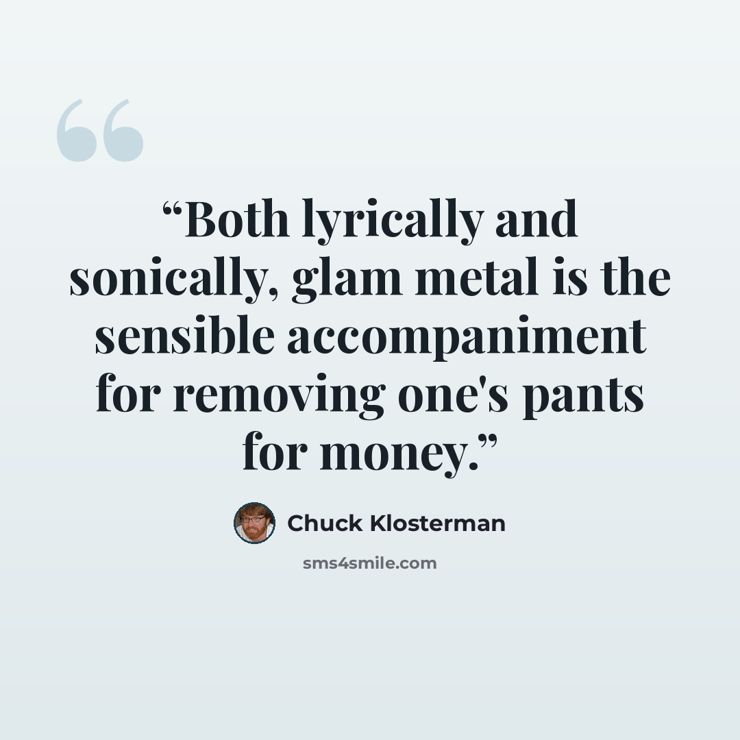 “Both lyrically and sonically, glam metal is the sensible accompaniment for removing one's pants for money.” quote by Chuck Klosterman