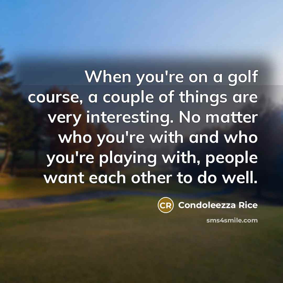 “When you're on a golf course, a couple of things are very interesting. No matter who you're with and who you're playing with, people want each other to do well.” quote by Condoleezza Rice