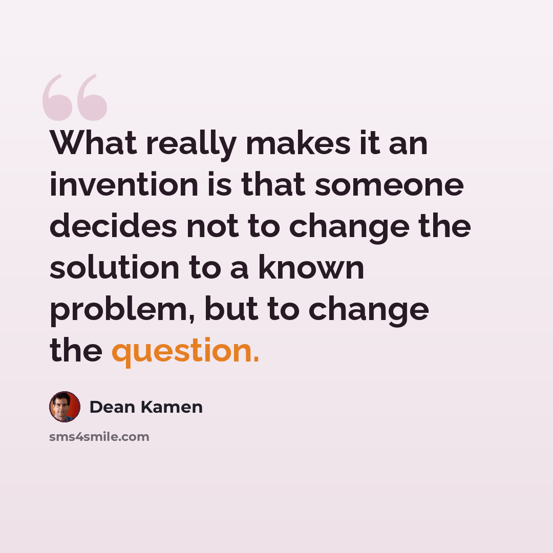“What really makes it an invention is that someone decides not to change the solution to a known problem, but to change the question.” quote by Dean Kamen
