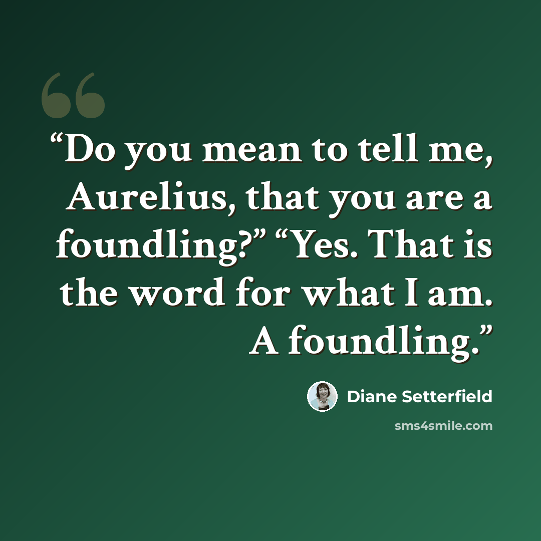 “Do you mean to tell me, Aurelius, that you are a foundling?” “Yes. That is the word for what I am. A foundling.” quote by Diane Setterfield