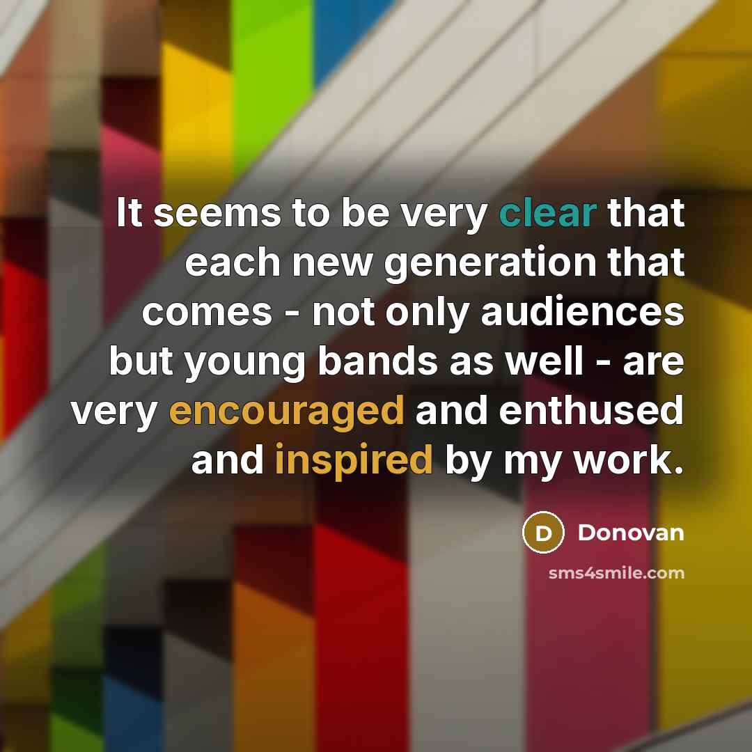 “It seems to be very clear that each new generation that comes - not only audiences but young bands as well - are very encouraged and enthused and inspired by my work.” quote by Donovan