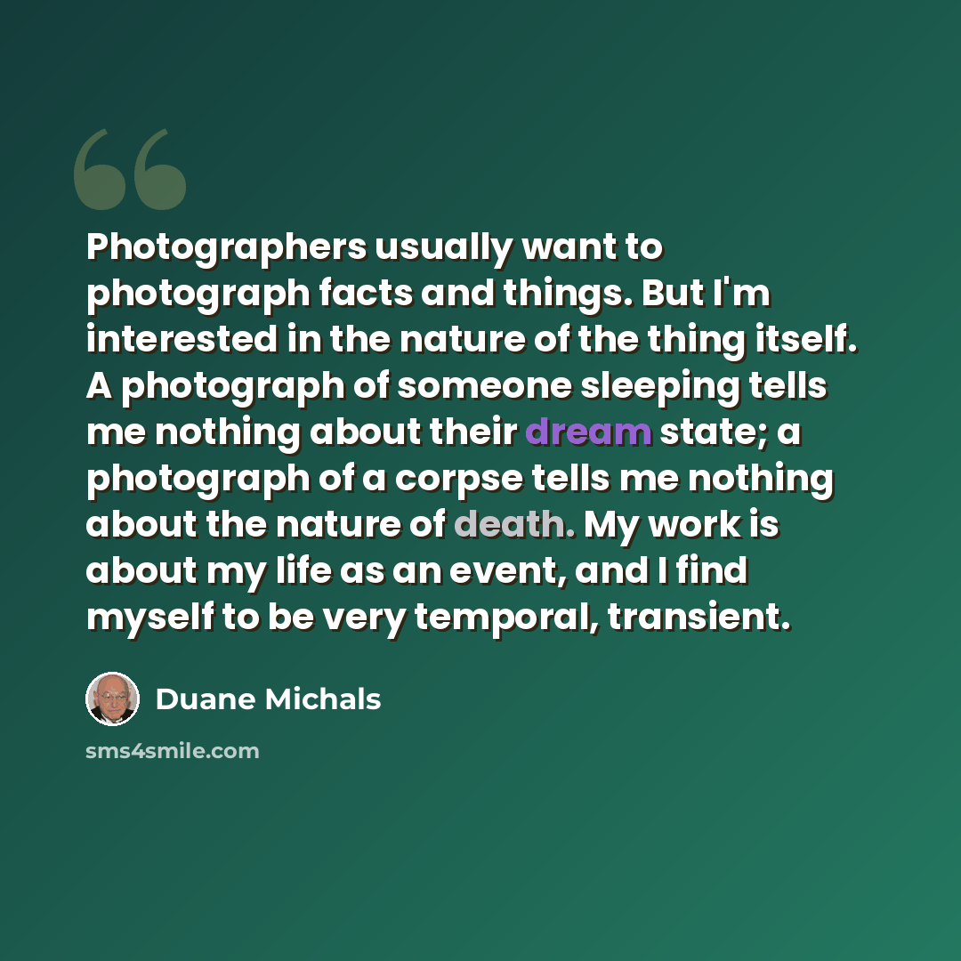 “Photographers usually want to photograph facts and things. But I'm interested in the nature of the thing itself. A photograph of someone sleeping tells me nothing about their dream state; a photograph of a corpse tells me nothing about the nature of death. My work is about my life as an event, and…” quote by Duane Michals