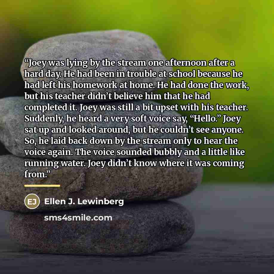 “Joey was lying by the stream one afternoon after a hard day. He had been in trouble at school because he had left his homework at home. He had done the work, but his teacher didn’t believe him that he had completed it. Joey was still a bit upset with his teacher. Suddenly, he heard a very soft…” quote by Ellen J. Lewinberg
