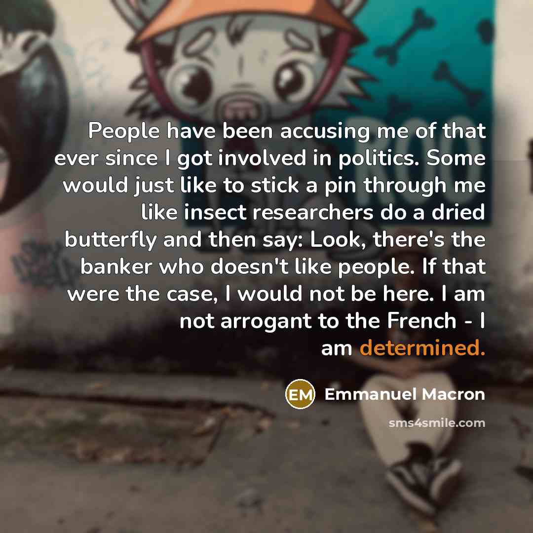 “People have been accusing me of that ever since I got involved in politics. Some would just like to stick a pin through me like insect researchers do a dried butterfly and then say: Look, there's the banker who doesn't like people. If that were the case, I would not be here. I am not arrogant to…” quote by Emmanuel Macron
