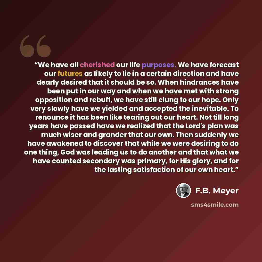 “We have all cherished our life purposes. We have forecast our futures as likely to lie in a certain direction and have dearly desired that it should be so. When hindrances have been put in our way and when we have met with strong opposition and rebuff, we have still clung to our hope. Only very…” quote by F.B. Meyer