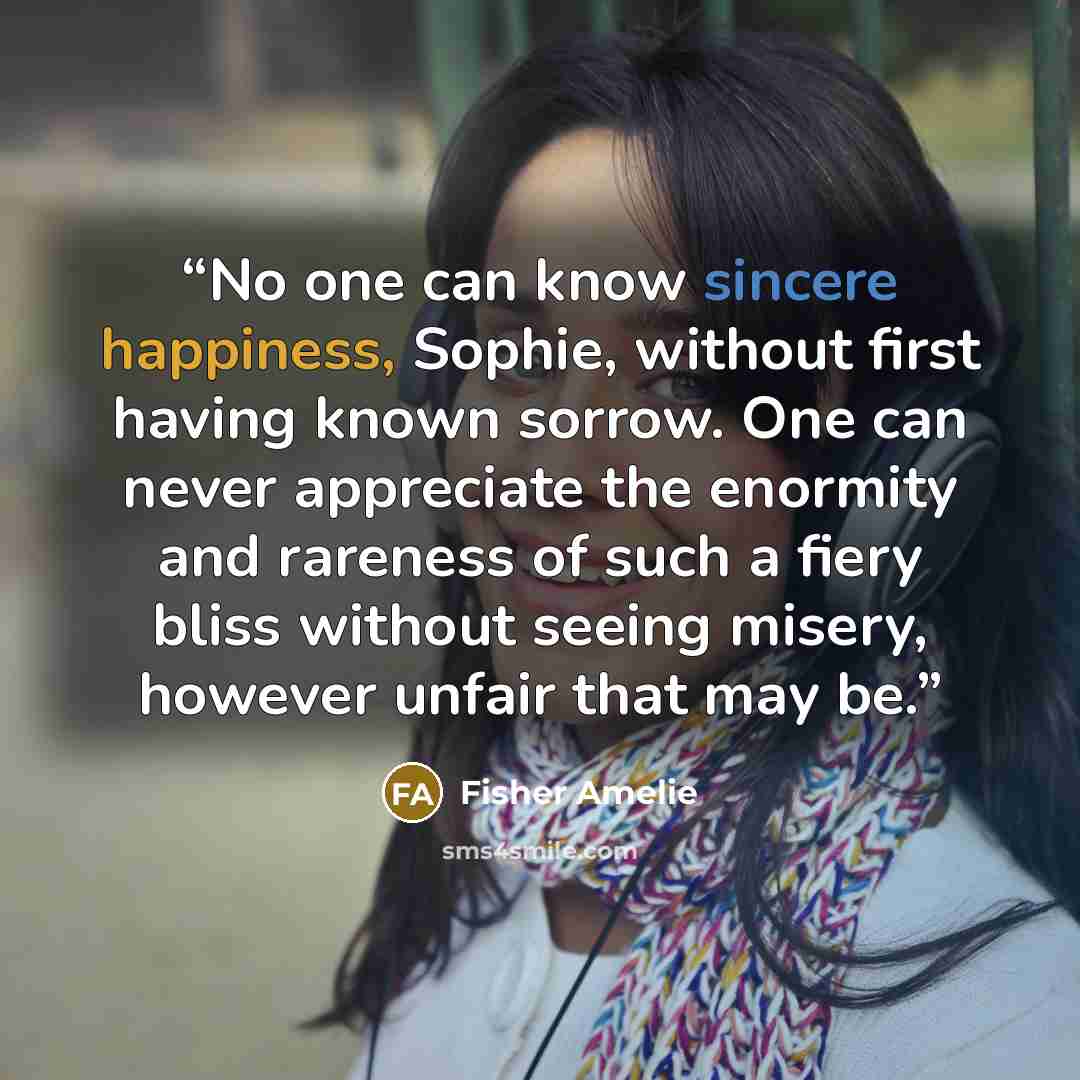 “No one can know sincere happiness, Sophie, without first having known sorrow. One can never appreciate the enormity and rareness of such a fiery bliss without seeing misery, however unfair that may be.” quote by Fisher Amelie