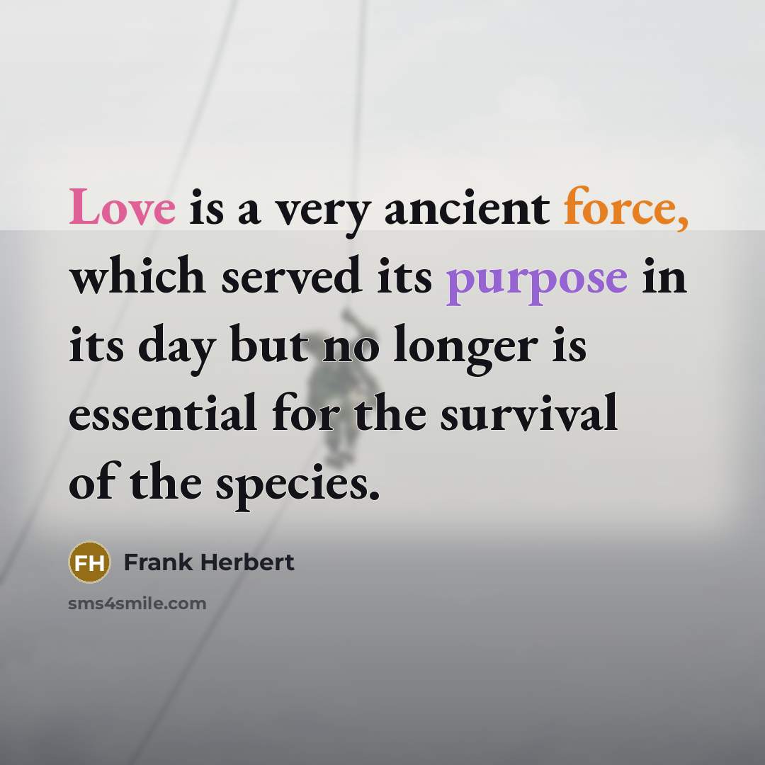 “Love is a very ancient force, which served its purpose in its day but no longer is essential for the survival of the species.” quote by Frank Herbert