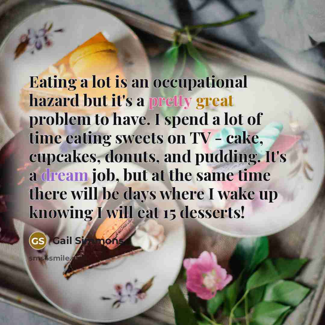 “Eating a lot is an occupational hazard but it's a pretty great problem to have. I spend a lot of time eating sweets on TV - cake, cupcakes, donuts, and pudding. It's a dream job, but at the same time there will be days where I wake up knowing I will eat 15 desserts!” quote by Gail Simmons