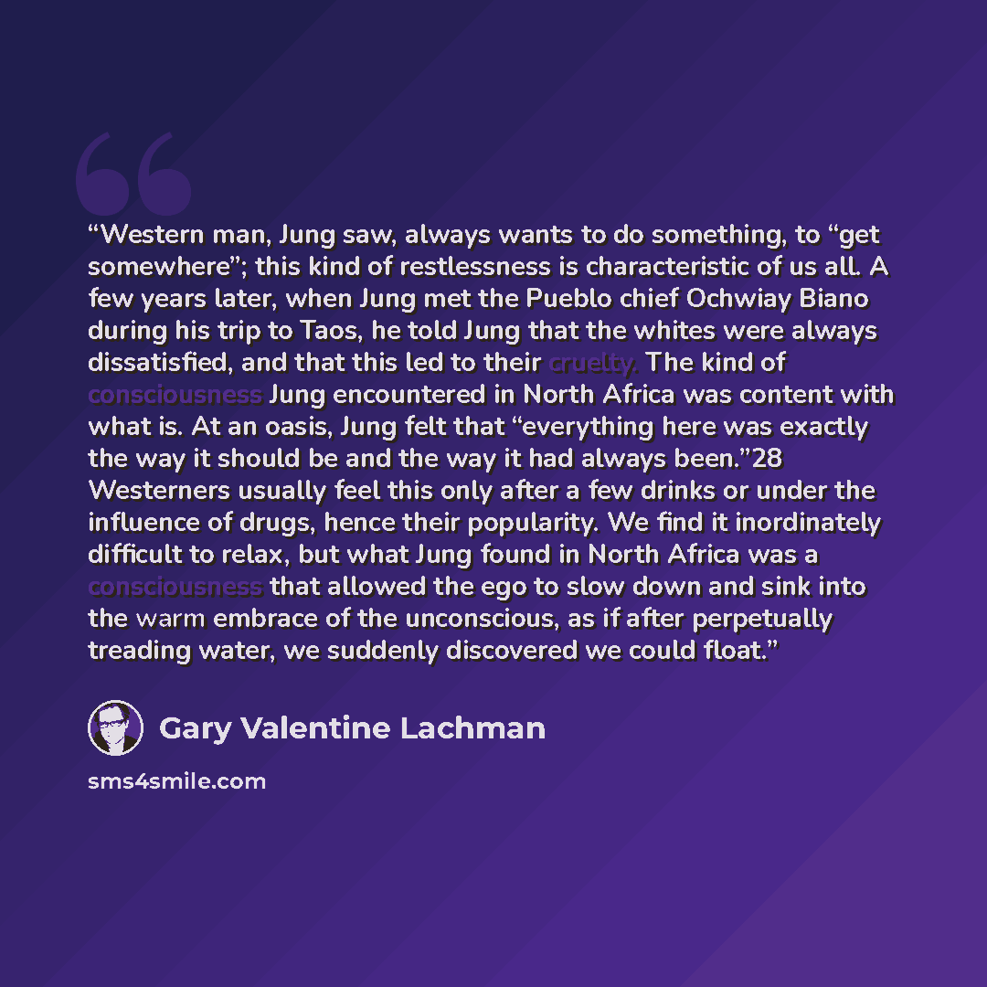 “Western man, Jung saw, always wants to do something, to “get somewhere”; this kind of restlessness is characteristic of us all. A few years later, when Jung met the Pueblo chief Ochwiay Biano during his trip to Taos, he told Jung that the whites were always dissatisfied, and that this led to their…” quote by Gary Valentine Lachman