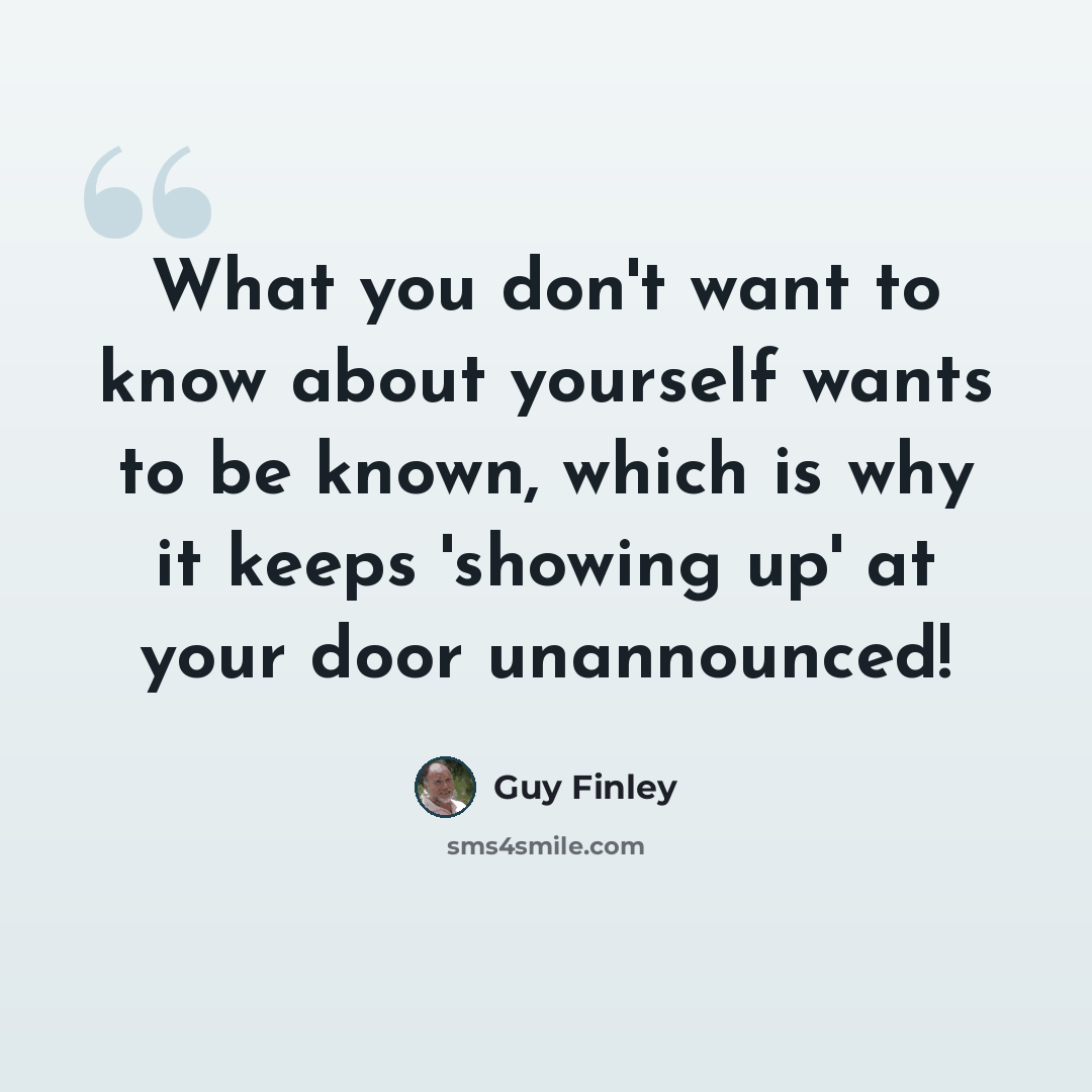 “What you don't want to know about yourself wants to be known, which is why it keeps 'showing up' at your door unannounced!” quote by Guy Finley