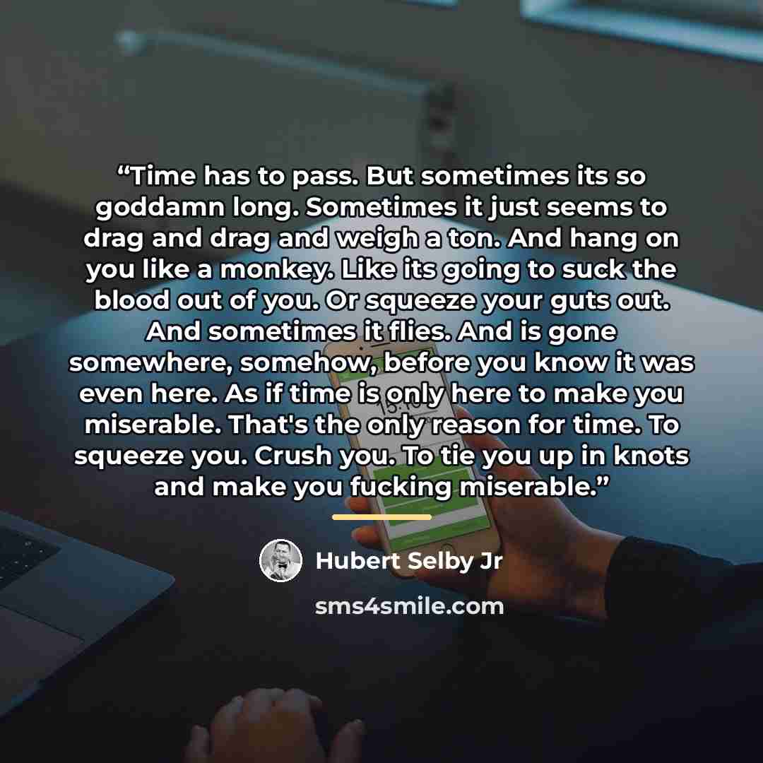 “Time has to pass. But sometimes its so goddamn long. Sometimes it just seems to drag and drag and weigh a ton. And hang on you like a monkey. Like its going to suck the blood out of you. Or squeeze your guts out. And sometimes it flies. And is gone somewhere, somehow, before you know it was even…” quote by Hubert Selby Jr