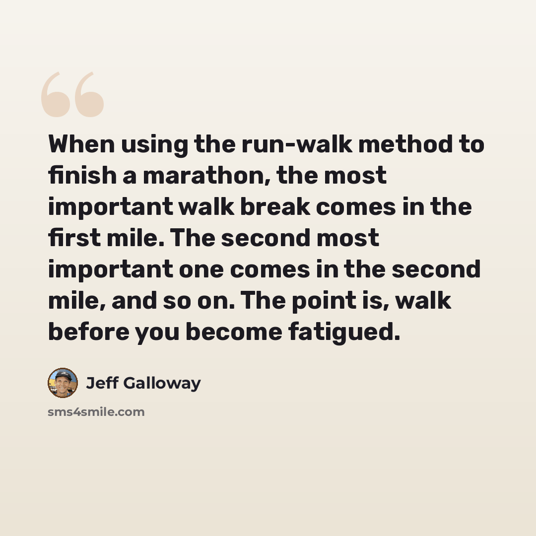 “When using the run-walk method to finish a marathon, the most important walk break comes in the first mile. The second most important one comes in the second mile, and so on. The point is, walk before you become fatigued.” quote by Jeff Galloway