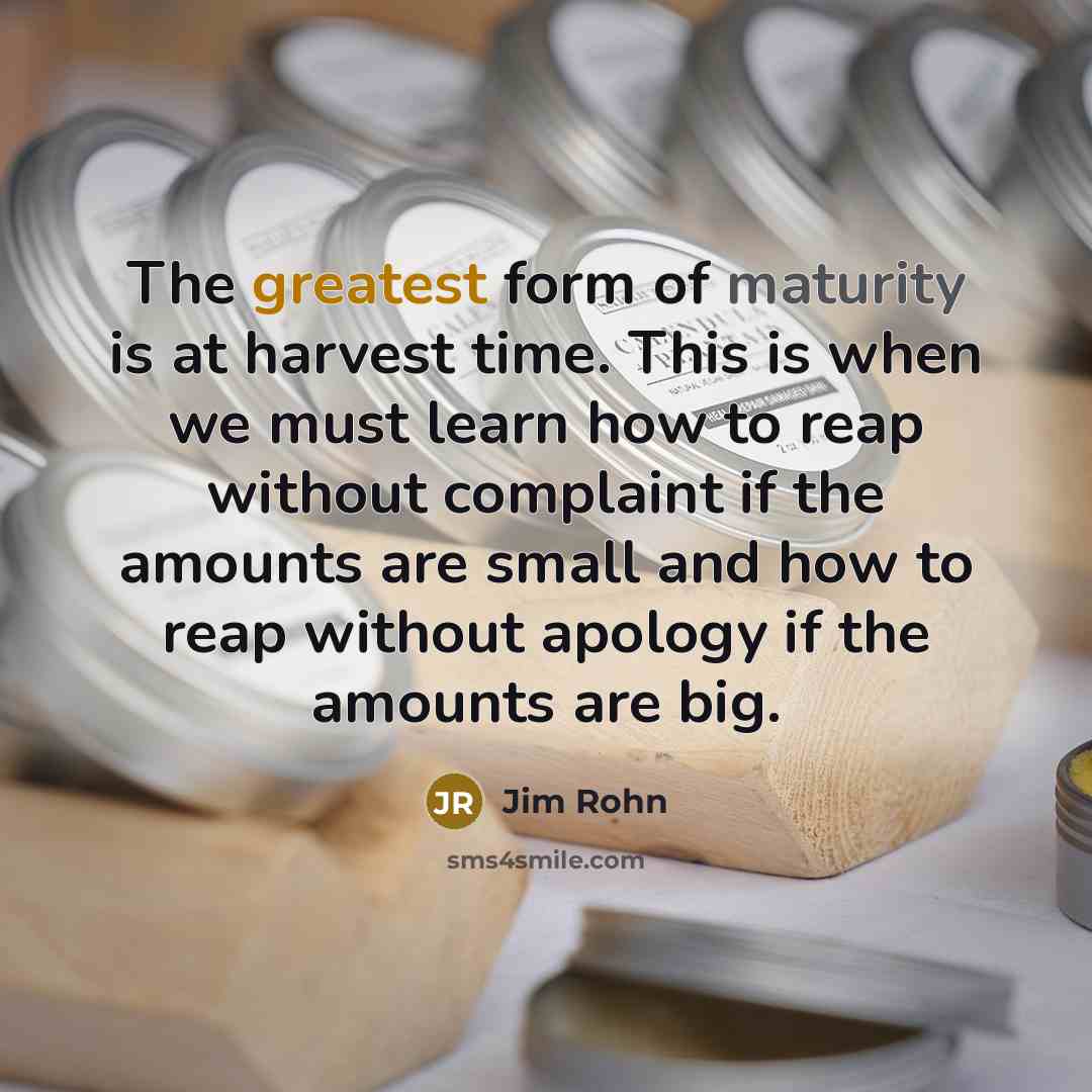 “The greatest form of maturity is at harvest time. This is when we must learn how to reap without complaint if the amounts are small and how to reap without apology if the amounts are big.” quote by Jim Rohn