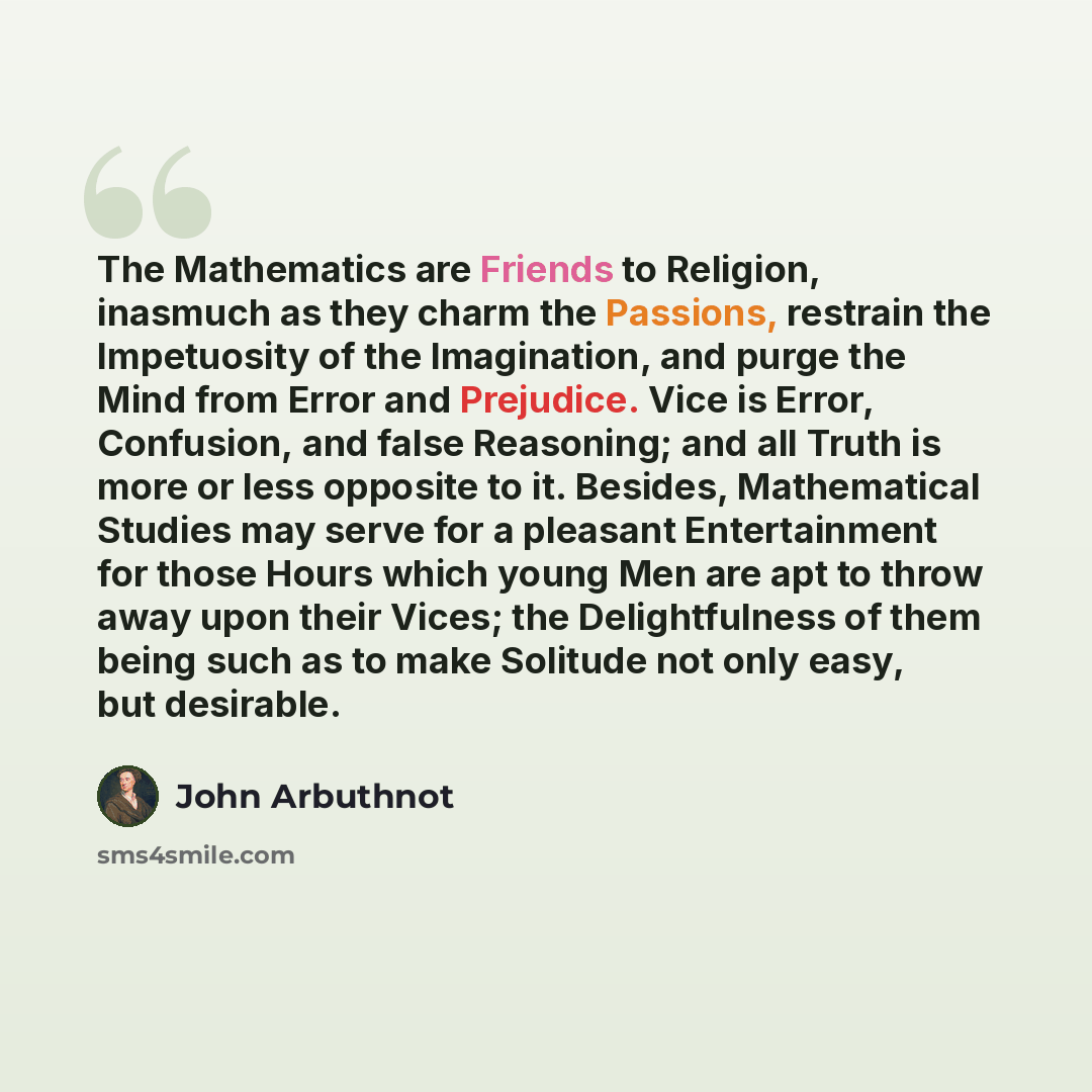 “The Mathematics are Friends to Religion, inasmuch as they charm the Passions, restrain the Impetuosity of the Imagination, and purge the Mind from Error and Prejudice. Vice is Error, Confusion, and false Reasoning; and all Truth is more or less opposite to it. Besides, Mathematical Studies may…” quote by John Arbuthnot