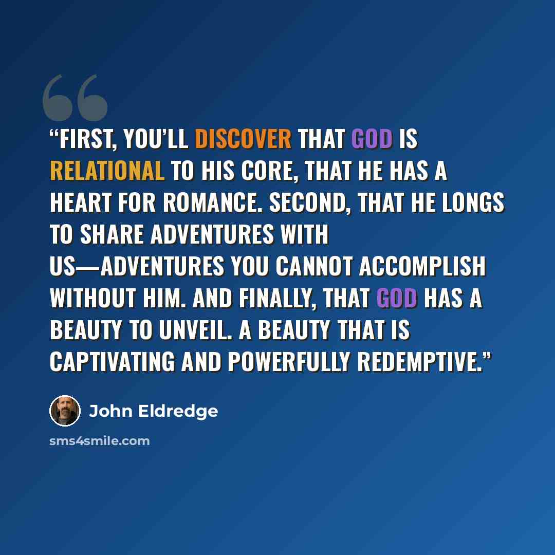 “First, you’ll discover that God is relational to his core, that he has a heart for romance. Second, that he longs to share adventures with us—adventures you cannot accomplish without him. And finally, that God has a beauty to unveil. A beauty that is captivating and powerfully redemptive.” quote by John Eldredge