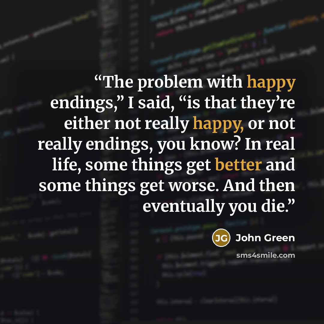 “The problem with happy endings,” I said, “is that they’re either not really happy, or not really endings, you know? In real life, some things get better and some things get worse. And then eventually you die.” quote by John Green