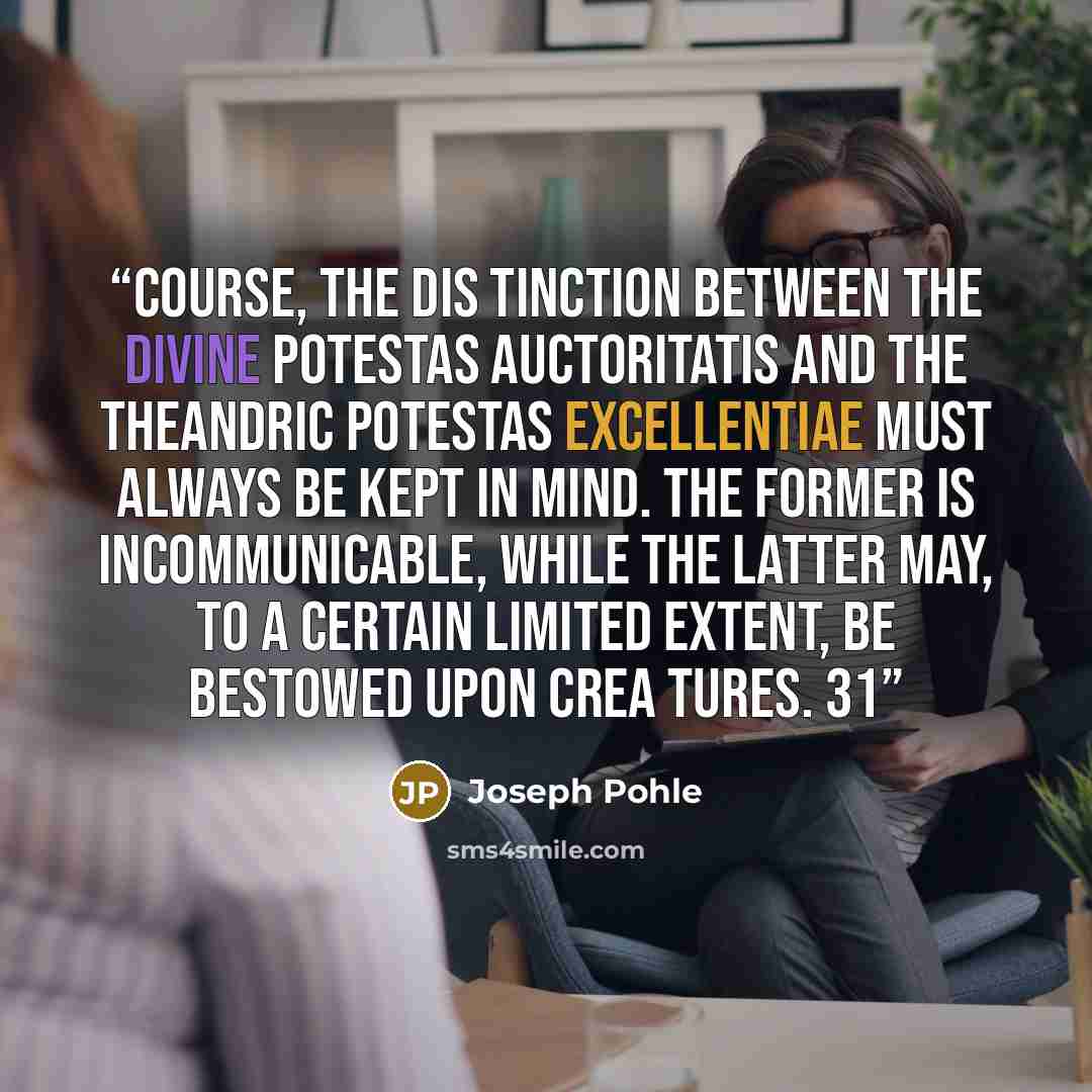 “course, the dis tinction between the divine potestas auctoritatis and the theandric potestas excellentiae must always be kept in mind. The former is incommunicable, while the latter may, to a certain limited extent, be bestowed upon crea tures. 31” quote by Joseph Pohle