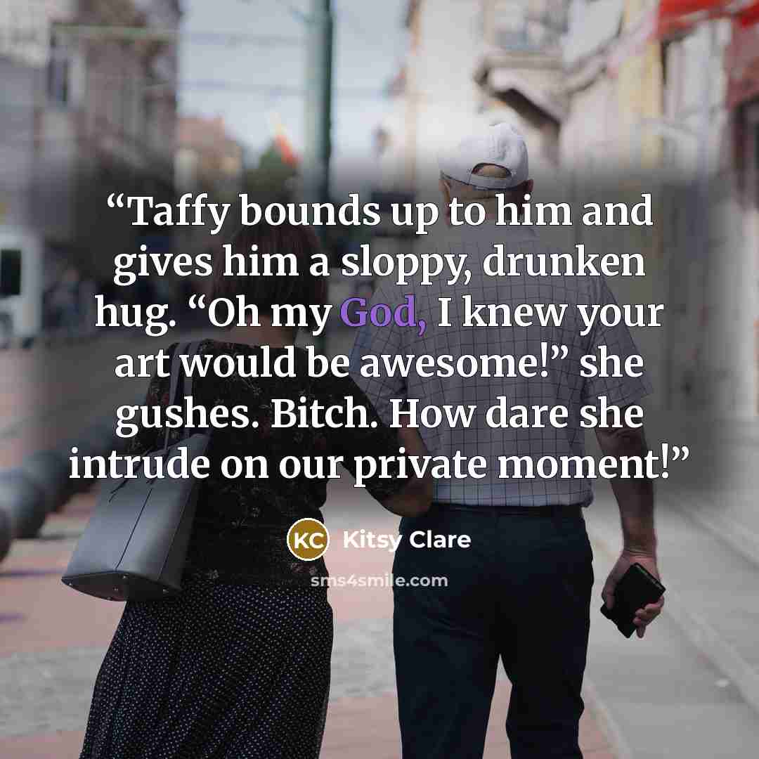 “Taffy bounds up to him and gives him a sloppy, drunken hug. “Oh my God, I knew your art would be awesome!” she gushes. Bitch. How dare she intrude on our private moment!” quote by Kitsy Clare