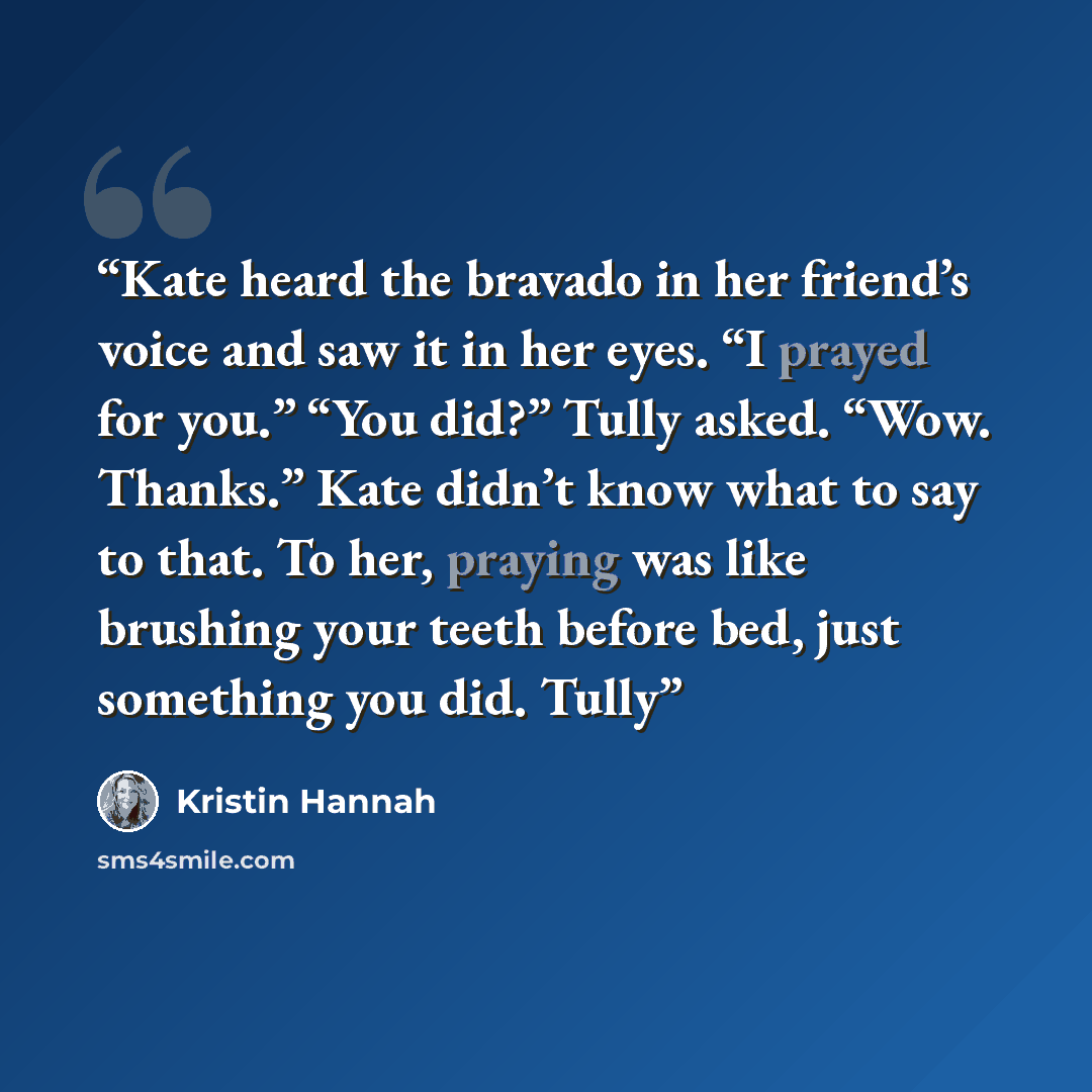 “Kate heard the bravado in her friend’s voice and saw it in her eyes. “I prayed for you.” “You did?” Tully asked. “Wow. Thanks.” Kate didn’t know what to say to that. To her, praying was like brushing your teeth before bed, just something you did. Tully” quote by Kristin Hannah