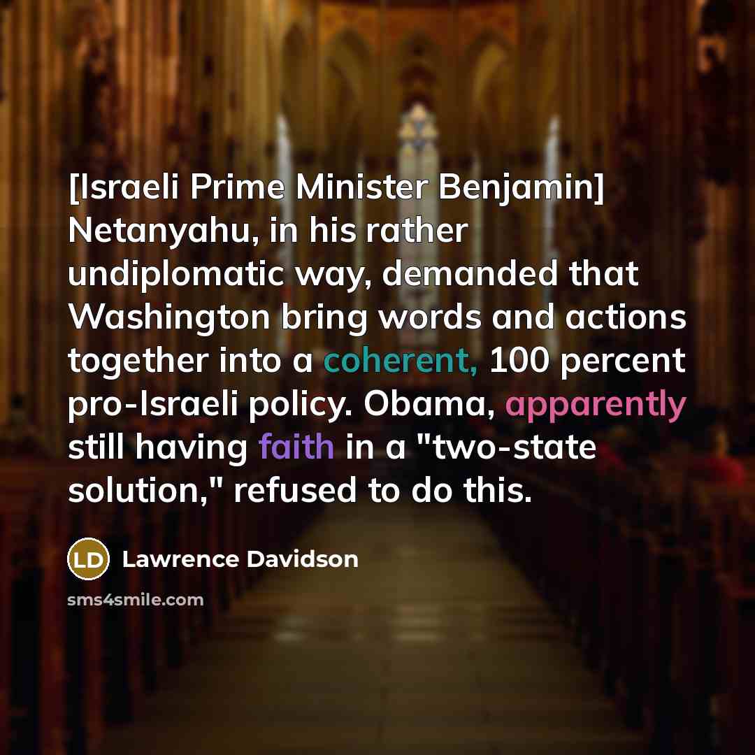 “[Israeli Prime Minister Benjamin] Netanyahu, in his rather undiplomatic way, demanded that Washington bring words and actions together into a coherent, 100 percent pro-Israeli policy. Obama, apparently still having faith in a "two-state solution," refused to do this.” quote by Lawrence Davidson