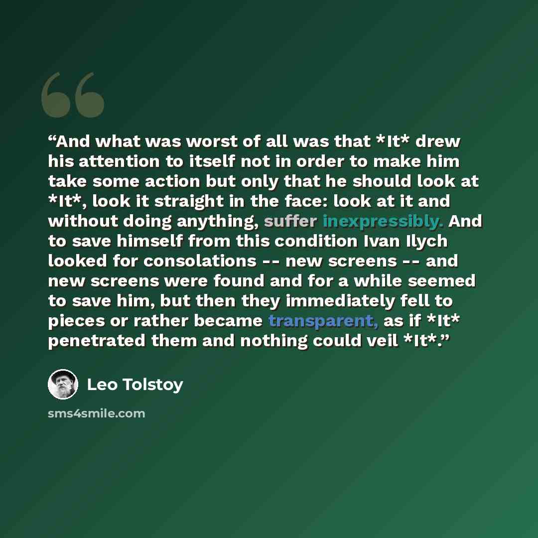 “And what was worst of all was that *It* drew his attention to itself not in order to make him take some action but only that he should look at *It*, look it straight in the face: look at it and without doing anything, suffer inexpressibly. And to save himself from this condition Ivan Ilych looked…” quote by Leo Tolstoy