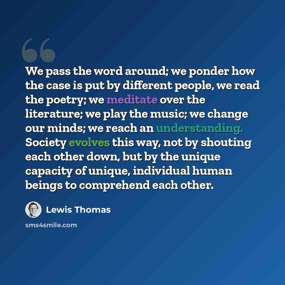 “We pass the word around; we ponder how the case is put by different people, we read the poetry; we meditate over the literature; we play the music; we change our minds; we reach an understanding. Society evolves this way, not by shouting each other down, but by the unique capacity of unique…” quote by Lewis Thomas
