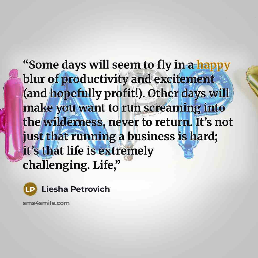 “Some days will seem to fly in a happy blur of productivity and excitement (and hopefully profit!). Other days will make you want to run screaming into the wilderness, never to return. It’s not just that running a business is hard; it’s that life is extremely challenging. Life,” quote by Liesha Petrovich