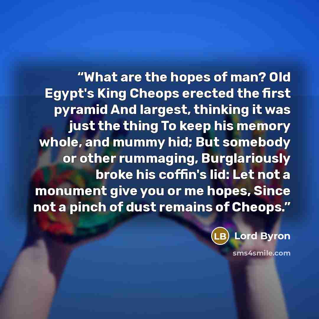 “What are the hopes of man? Old Egypt's King Cheops erected the first pyramid And largest, thinking it was just the thing To keep his memory whole, and mummy hid; But somebody or other rummaging, Burglariously broke his coffin's lid: Let not a monument give you or me hopes, Since not a pinch of…” quote by Lord Byron