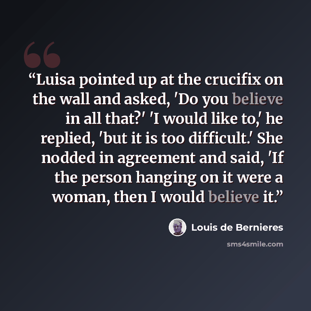 “Luisa pointed up at the crucifix on the wall and asked, 'Do you believe in all that?' 'I would like to,' he replied, 'but it is too difficult.' She nodded in agreement and said, 'If the person hanging on it were a woman, then I would believe it.” quote by Louis de Bernières