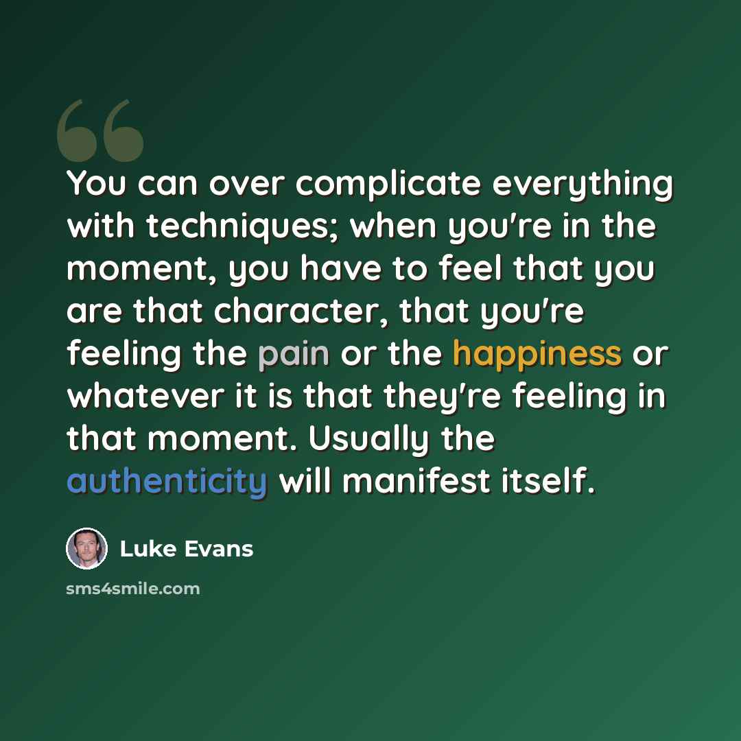“You can over complicate everything with techniques; when you're in the moment, you have to feel that you are that character, that you're feeling the pain or the happiness or whatever it is that they're feeling in that moment. Usually the authenticity will manifest itself.” quote by Luke Evans