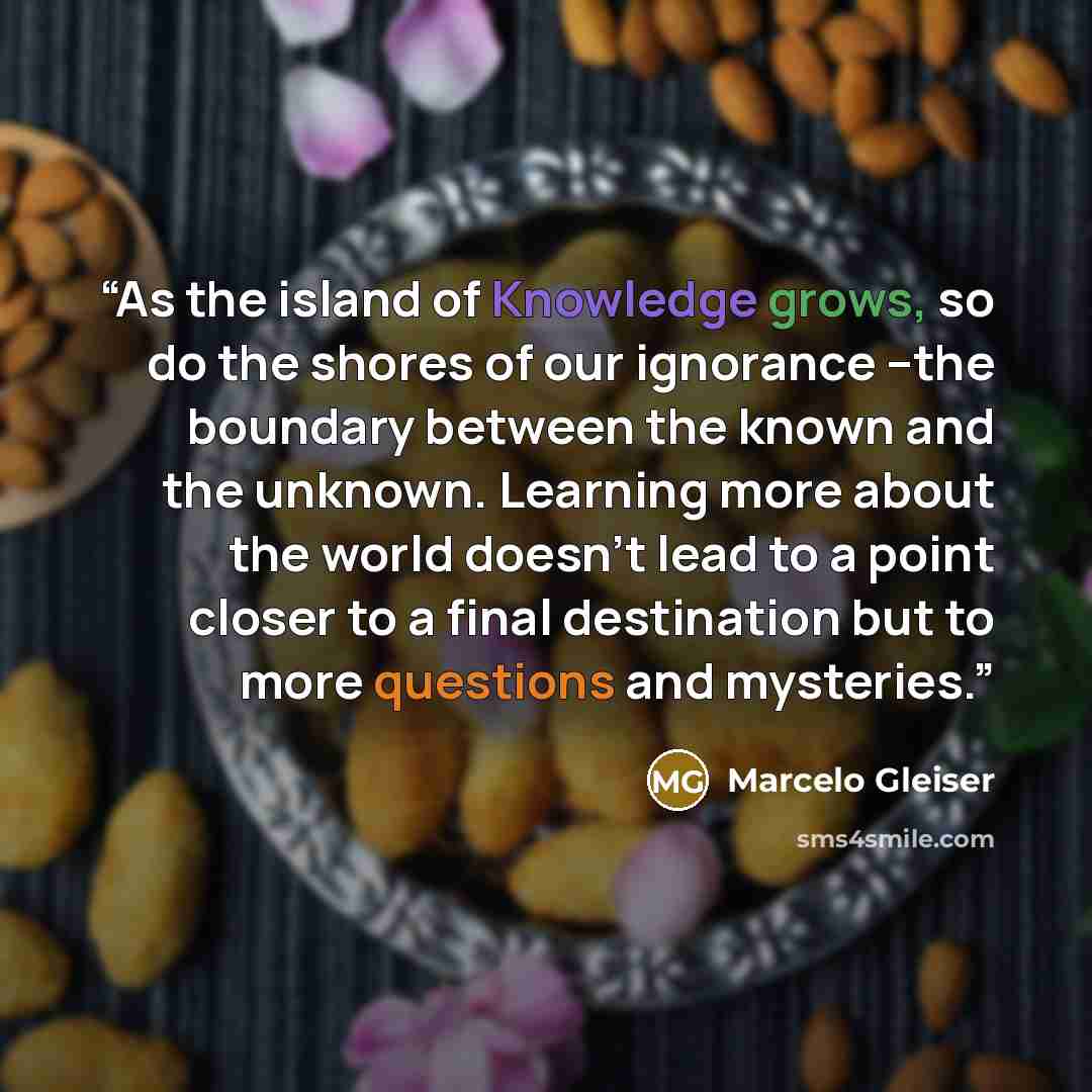 “As the island of Knowledge grows, so do the shores of our ignorance –the boundary between the known and the unknown. Learning more about the world doesn’t lead to a point closer to a final destination but to more questions and mysteries.” quote by Marcelo Gleiser