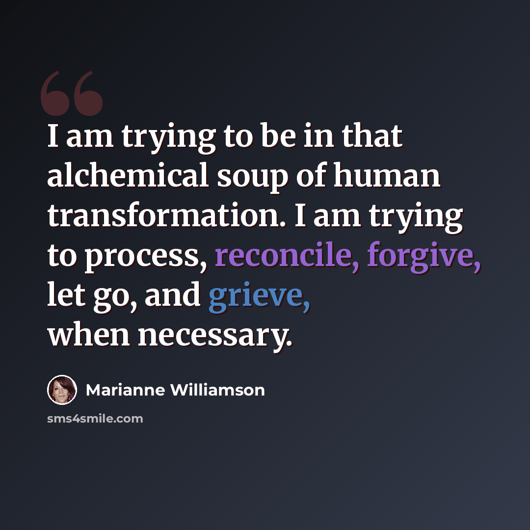 “I am trying to be in that alchemical soup of human transformation. I am trying to process, reconcile, forgive, let go, and grieve, when necessary.” quote by Marianne Williamson