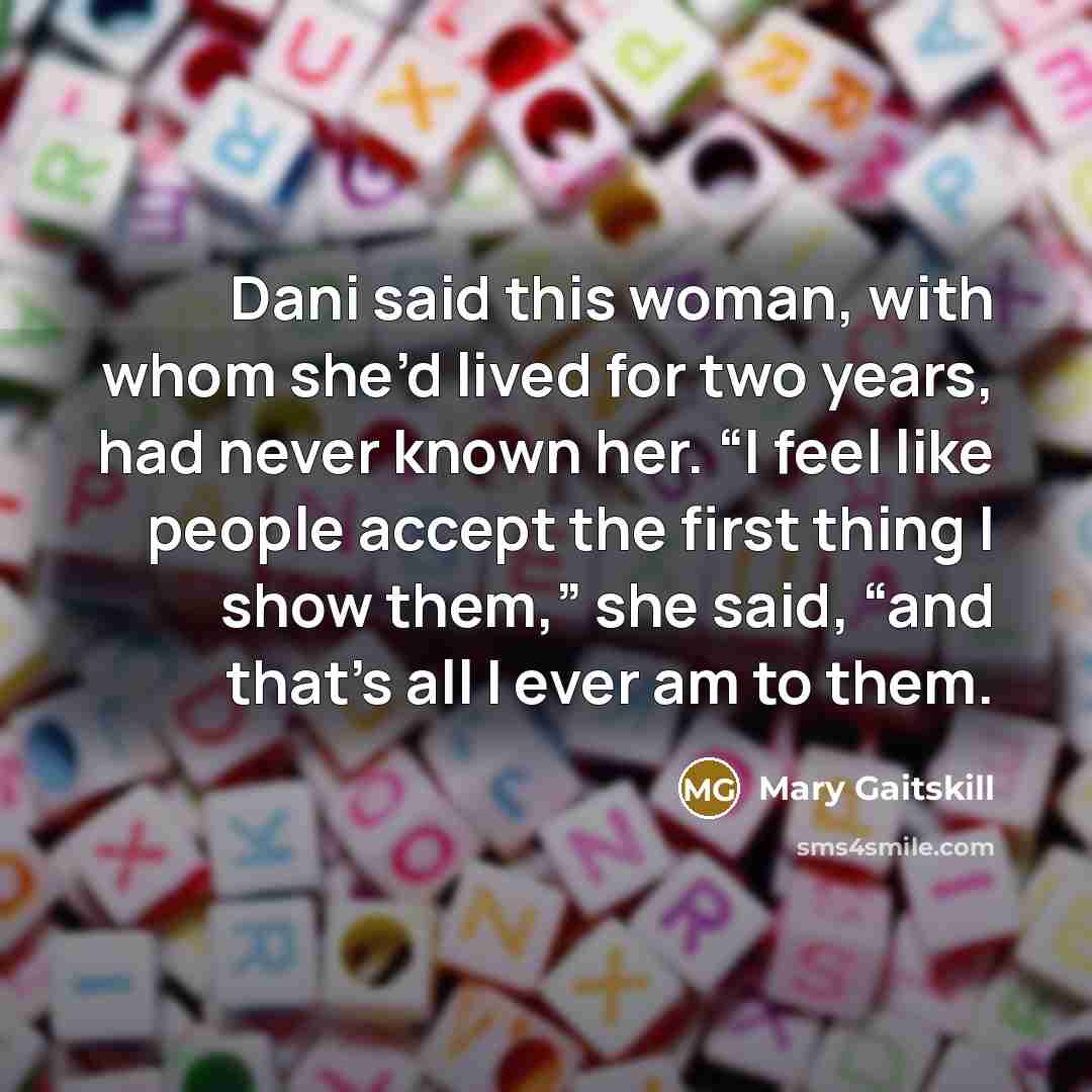 “Dani said this woman, with whom she’d lived for two years, had never known her. “I feel like people accept the first thing I show them,” she said, “and that’s all I ever am to them.” quote by Mary Gaitskill