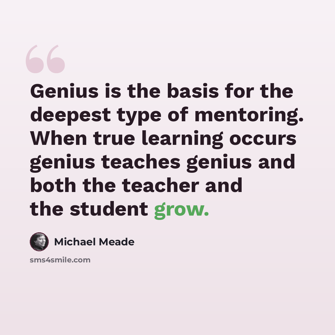 “Genius is the basis for the deepest type of mentoring. When true learning occurs genius teaches genius and both the teacher and the student grow.” quote by Michael Meade