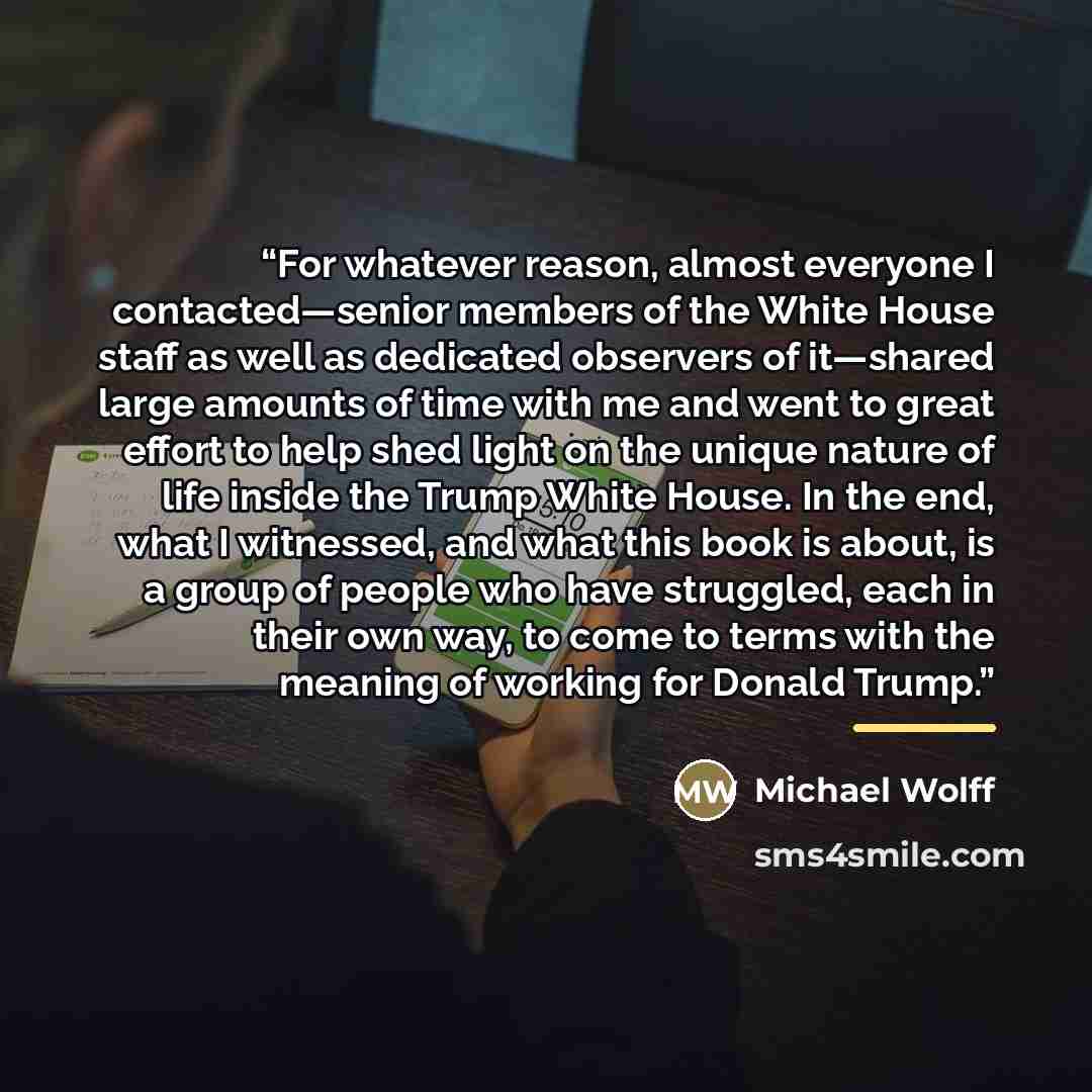 “For whatever reason, almost everyone I contacted—senior members of the White House staff as well as dedicated observers of it—shared large amounts of time with me and went to great effort to help shed light on the unique nature of life inside the Trump White House. In the end, what I witnessed…” quote by Michael Wolff