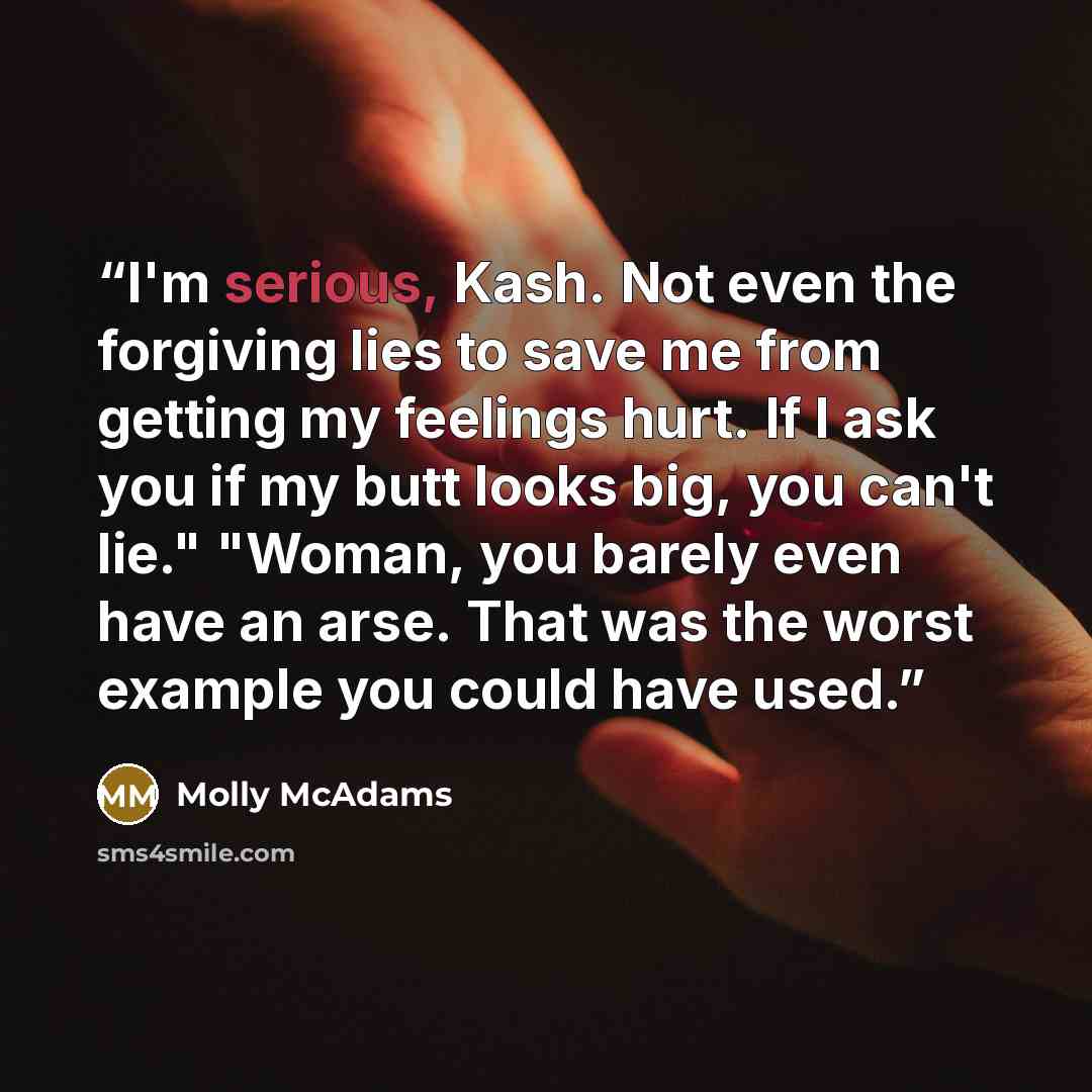 “I'm serious, Kash. Not even the forgiving lies to save me from getting my feelings hurt. If I ask you if my butt looks big, you can't lie." "Woman, you barely even have an arse. That was the worst example you could have used.” quote by Molly McAdams