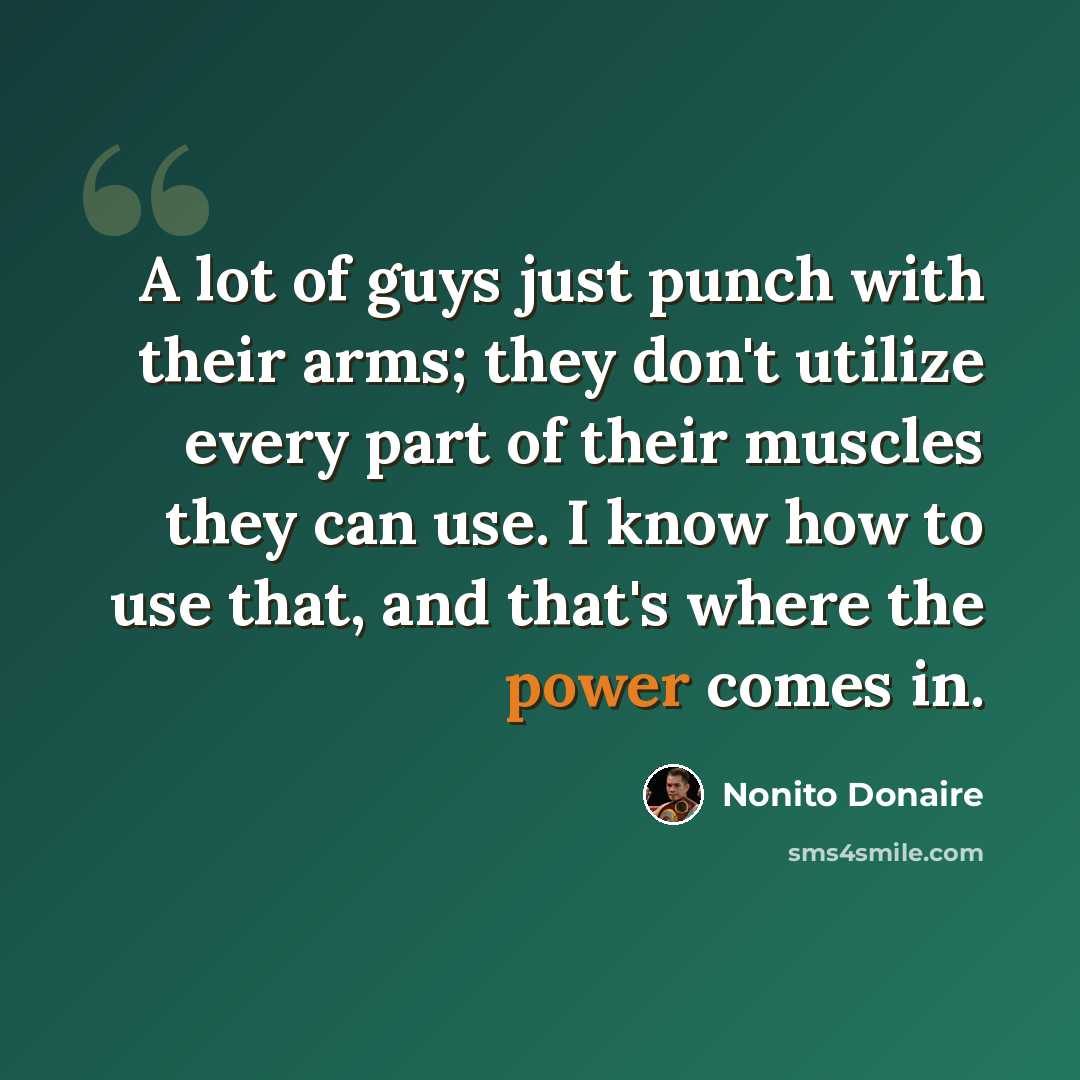 “A lot of guys just punch with their arms; they don't utilize every part of their muscles they can use. I know how to use that, and that's where the power comes in.” quote by Nonito Donaire